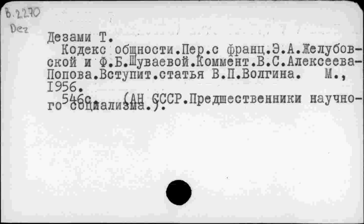 ﻿
Дезами Т.
Кодекс общности.Пер.с франц.Э.А.Желубов ской и Ф.Б.Шуваевой.коммент.В.С.Алексеева Попова.Вступит.статья В.П.Волгина.	М.,
1956.
го5ШйамШЛ?СР-Пр'даестБен™ки научн0